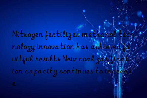 nitrogen fertilizer methanol technology innovation has achieved fruitful results new coal gasification capacity continues to increase