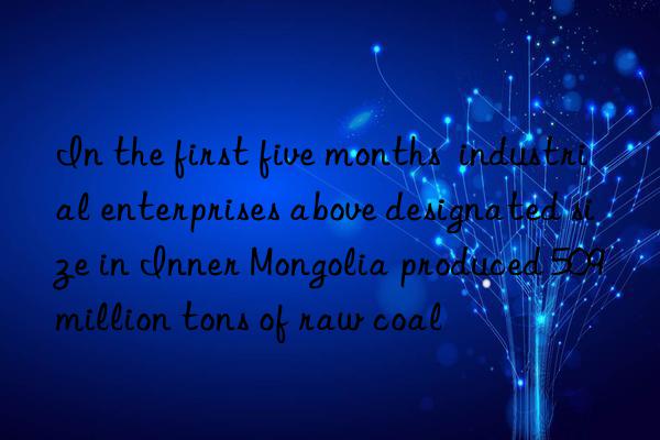 in the first five months  industrial enterprises above designated size in inner mongolia produced 509 million tons of raw coal