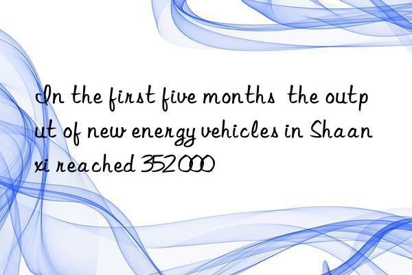 in the first five months  the output of new energy vehicles in shaanxi reached 352 000