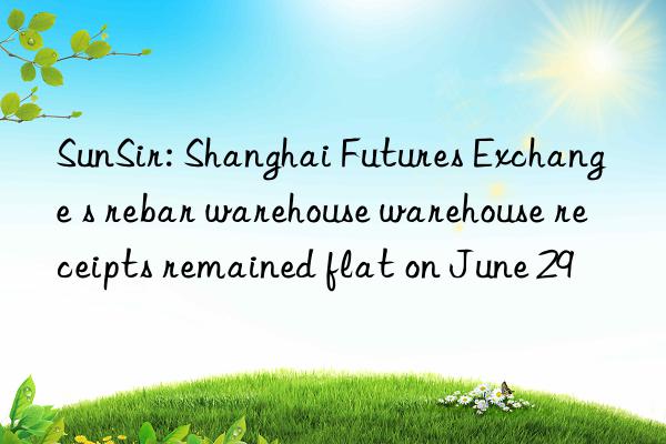sunsir: shanghai futures exchange s rebar warehouse warehouse receipts remained flat on june 29