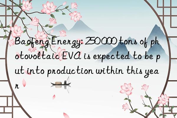 baofeng energy: 250 000 tons of photovoltaic eva is expected to be put into production within this year