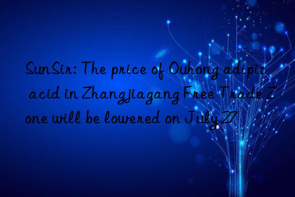 sunsir: the price of ouhong adipic acid in zhangjiagang free trade zone will be lowered on july 27
