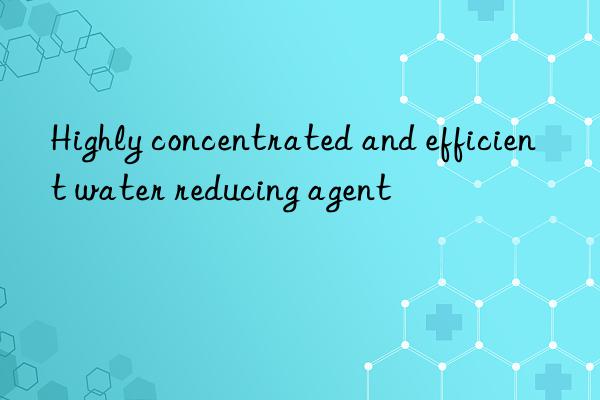 highly concentrated and efficient water reducing agent