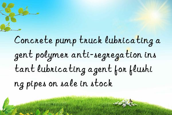 concrete pump truck lubricating agent polymer anti-segregation instant lubricating agent for flushing pipes on sale in stock