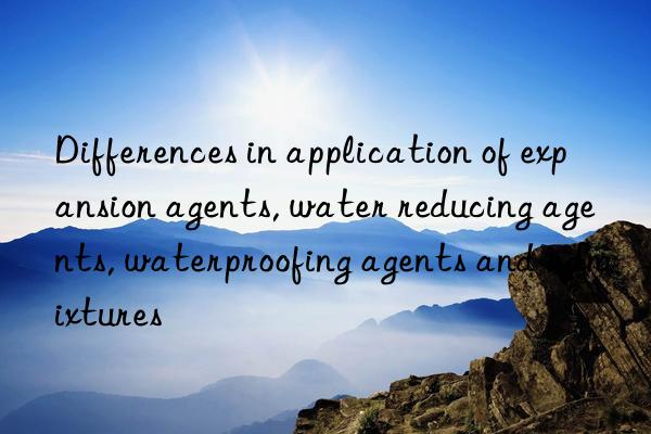 differences in application of expansion agents, water reducing agents, waterproofing agents and admixtures