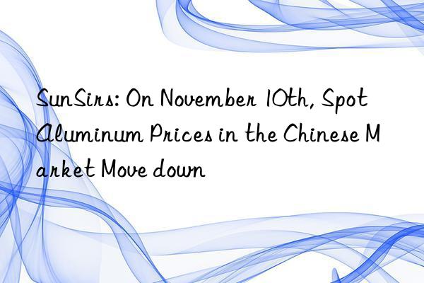 sunsirs: on november 10th, spot aluminum prices in the chinese market move n