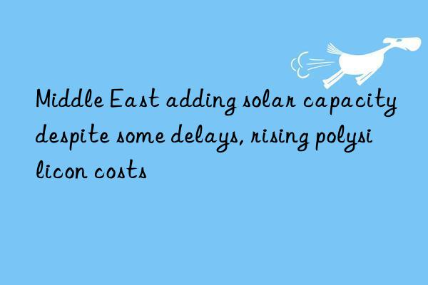 middle east adding solar capacity despite some delays, rising polysilicon costs
