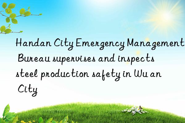 handan city emergency management bureau supervises and inspects steel production safety in wu an city