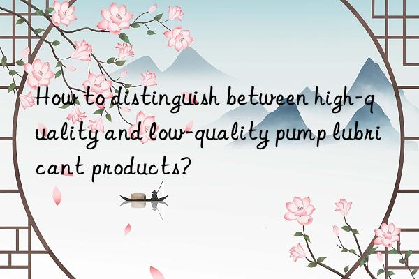 how to distinguish between high-quality and low-quality pump lubricant products?