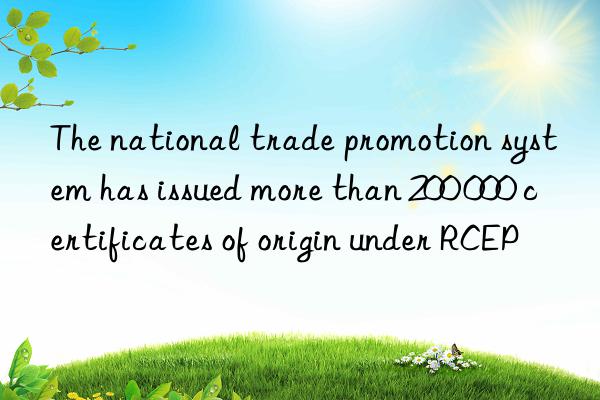 the national trade promotion system has issued more than 200 000 certificates of origin under rcep