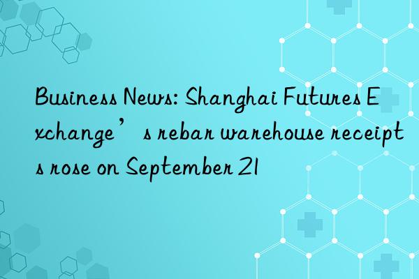 business news: shanghai futures exchange’s rebar warehouse receipts rose on september 21