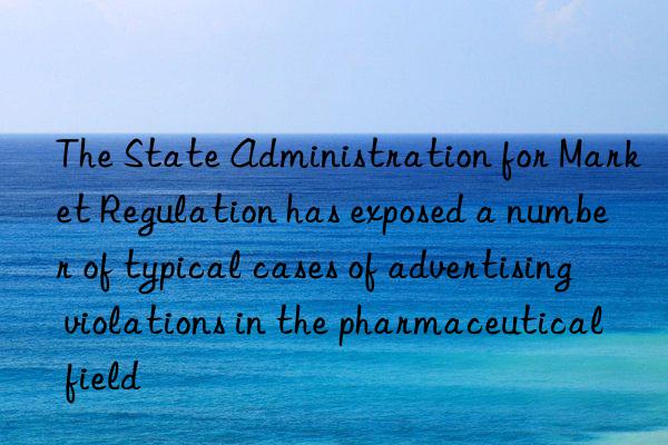 the state administration for market regulation has exposed a number of typical cases of advertising violations in the pharmaceutical field