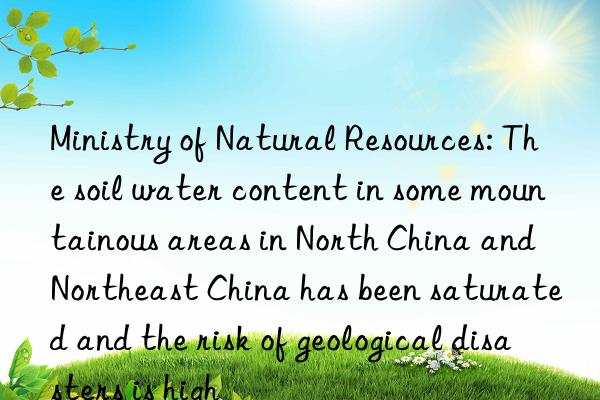 ministry of natural resources: the soil water content in some mountainous areas in north china and northeast china has been saturated and the risk of geological disasters is high
