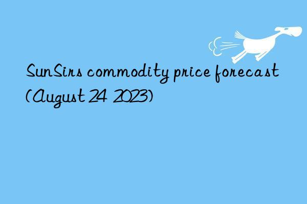 sunsirs commodity price forecast (august 24  2023)