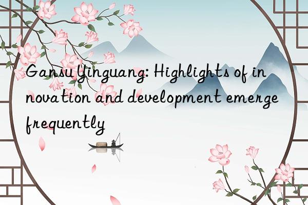 gansu yinguang: highlights of innovation and development emerge frequently