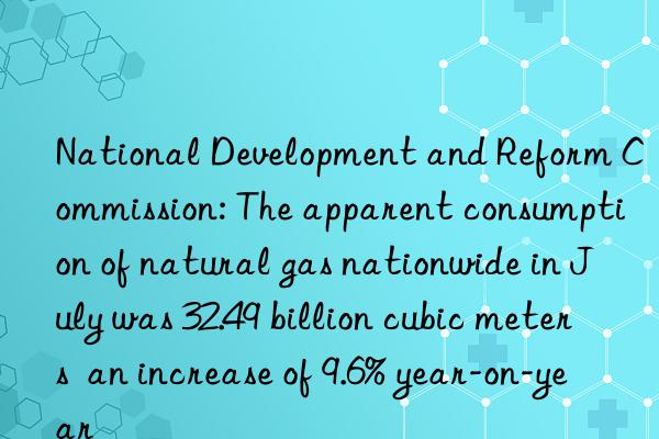 national development and reform commission: the apparent consumption of natural gas nationwide in july was 32.49 billion cubic meters  an increase of 9.6% year-on-year