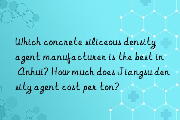 which concrete siliceous density agent manufacturer is the best in anhui? how much does jiangsu density agent cost per ton?