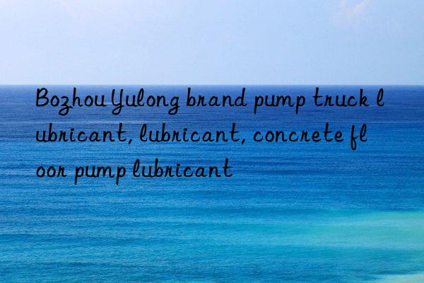 bozhou yulong brand pump truck lubricant, lubricant, concrete floor pump lubricant