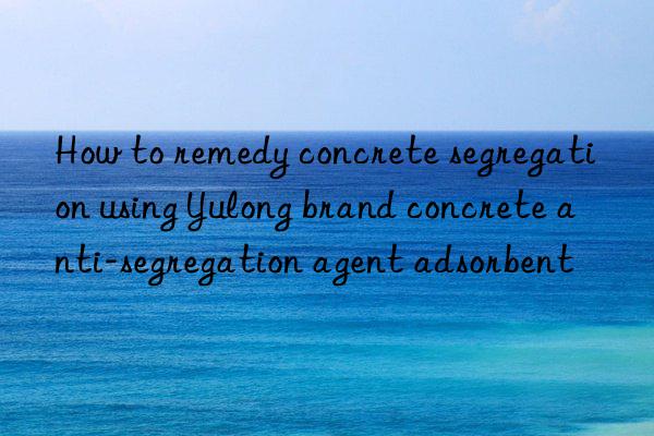 how to remedy concrete segregation using yulong brand concrete anti-segregation agent adsorbent
