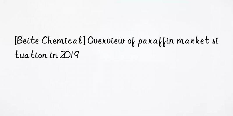 [beite chemical] overview of paraffin market situation in 2019