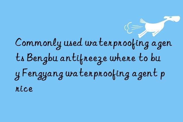 commonly used waterproofing agents bengbu antifreeze where to buy fengyang waterproofing agent price