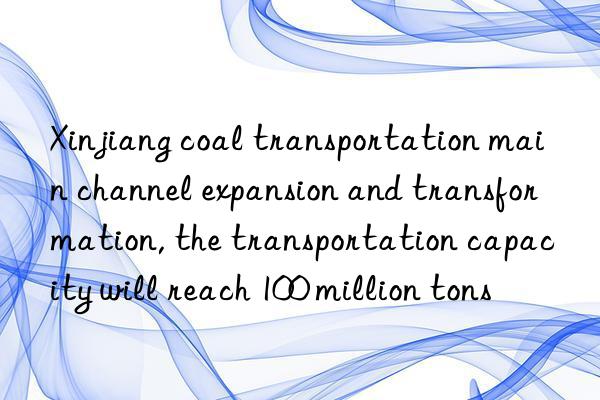 xinjiang coal transportation main channel expansion and transformation, the transportation capacity will reach 100 million tons
