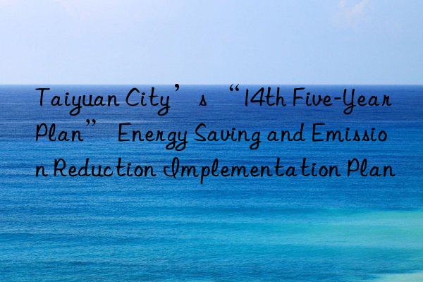 taiyuan city’s “14th five-year plan” energy saving and emission reduction implementation plan