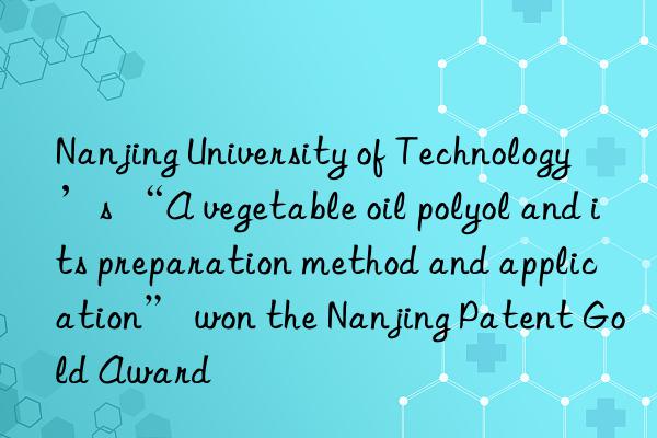 nanjing university of technology’s “a vegetable oil polyol and its preparation method and application” won the nanjing patent gold award