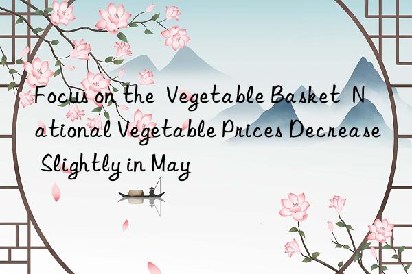 focus on the  vegetable basket  national vegetable prices decrease slightly in may