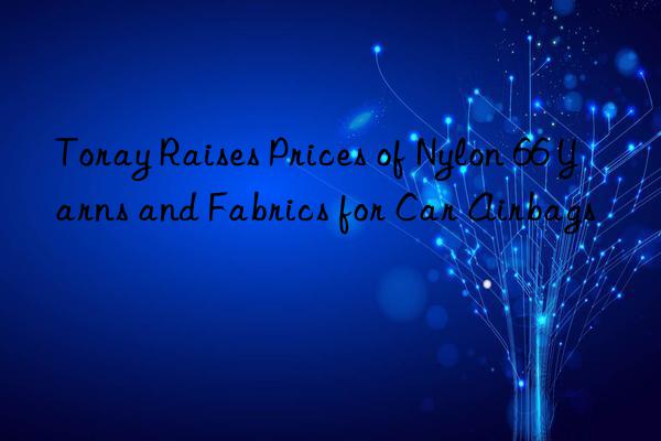 toray raises prices of nylon 66 yarns and fabrics for car airbags