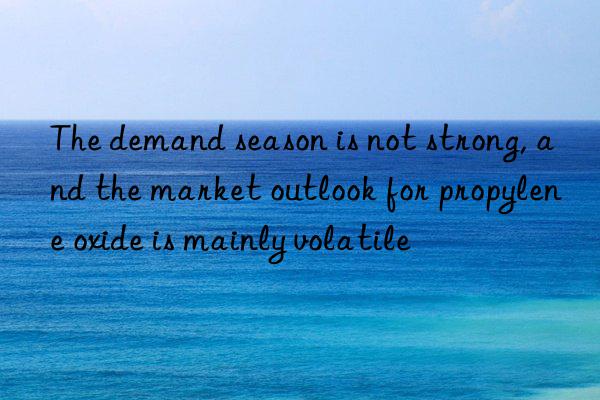 the demand season is not strong, and the market outlook for propylene oxide is mainly volatile