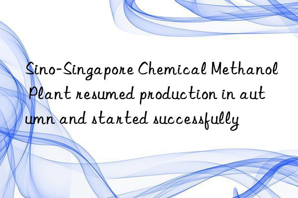sino-singapore chemical methanol plant resumed production in autumn and started successfully