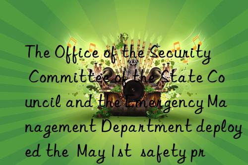 the office of the security committee of the state council and the emergency management department deployed the  may 1st  safety precautions