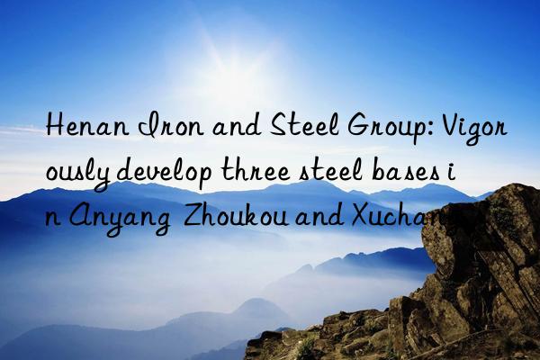 henan iron and steel group: vigorously develop three steel bases in anyang  zhoukou and xuchang