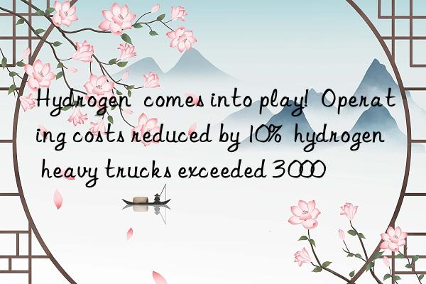 hydrogen  comes into play!  operating costs reduced by 10%  hydrogen heavy trucks exceeded 3 000