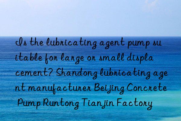 is the lubricating agent pump suitable for large or small displacement? shandong lubricating agent manufacturer beijing concrete pump runtong tianjin factory