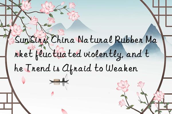 sunsirs: china natural rubber market fluctuated violently, and the trend is afraid to weaken