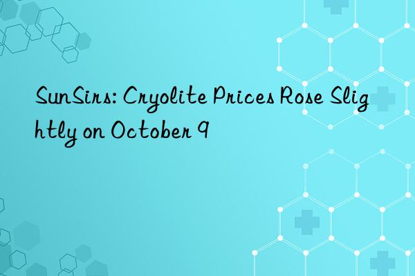 sunsirs: cryolite prices rose slightly on october 9