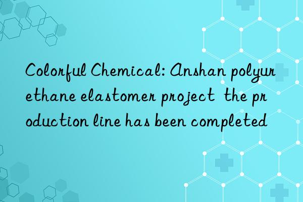 colorful chemical: anshan polyurethane elastomer project  the production line has been completed