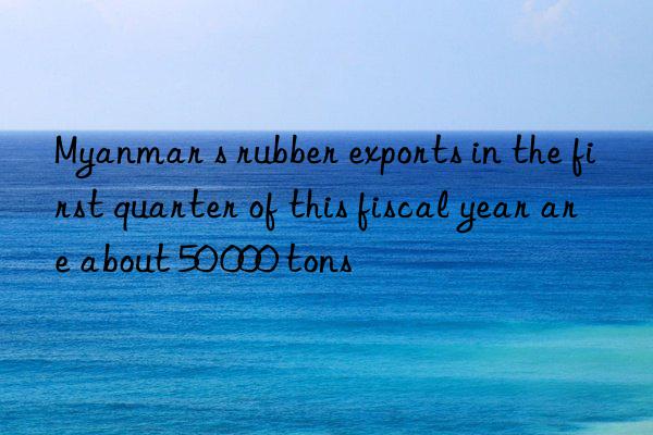 myanmar s rubber exports in the first quarter of this fiscal year are about 50 000 tons