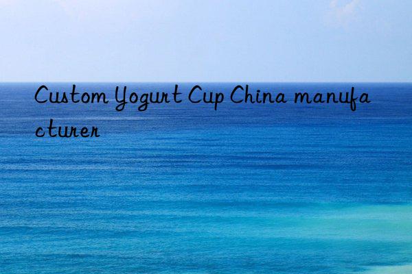custom yogurt cup china manufacturer