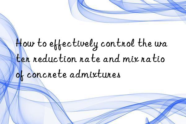 how to effectively control the water reduction rate and mix ratio of concrete admixtures