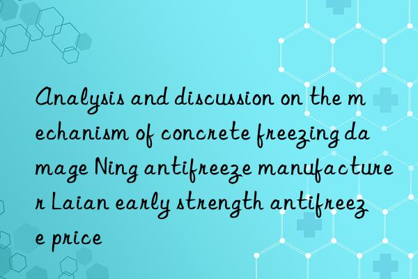 analysis and discussion on the mechanism of concrete freezing damage ning antifreeze manufacturer laian early strength antifreeze price