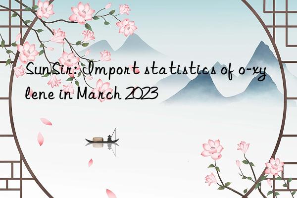 sunsir: import statistics of o-xylene in march 2023