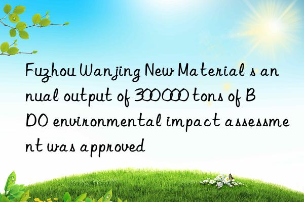fuzhou wanjing new material s annual output of 300 000 tons of bdo environmental impact assessment was approved