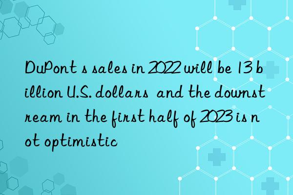 dupont s sales in 2022 will be 13 billion u.s. dollars  and the nstream in the first half of 2023 is not optimistic