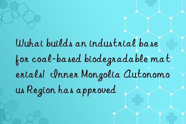 wuhai builds an industrial base for coal-based biodegradable materials!  inner mongolia autonomous region has approved