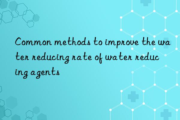 common methods to improve the water reducing rate of water reducing agents
