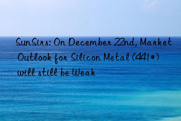 sunsirs: on december 22nd, market outlook for silicon metal (441#) will still be weak