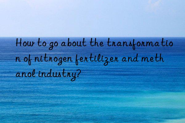 how to go about the transformation of nitrogen fertilizer and methanol industry?